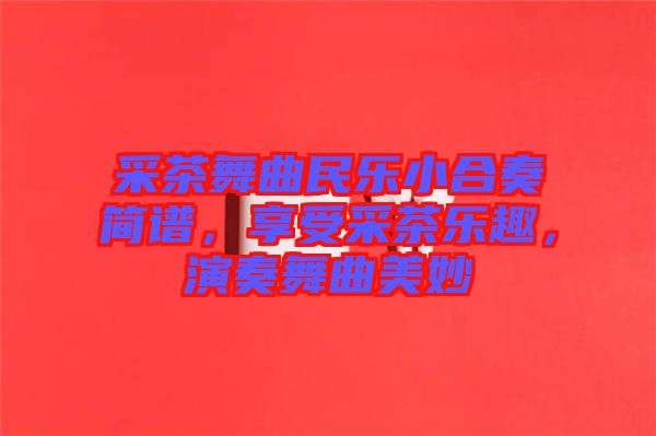 采茶舞曲民樂小合奏簡譜，享受采茶樂趣，演奏舞曲美妙
