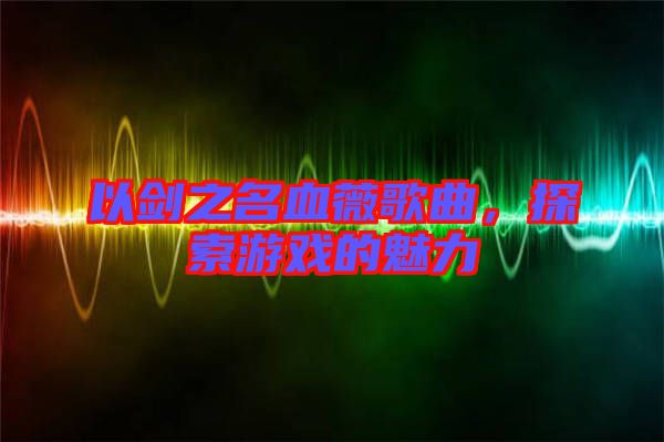 以劍之名血薇歌曲，探索游戲的魅力