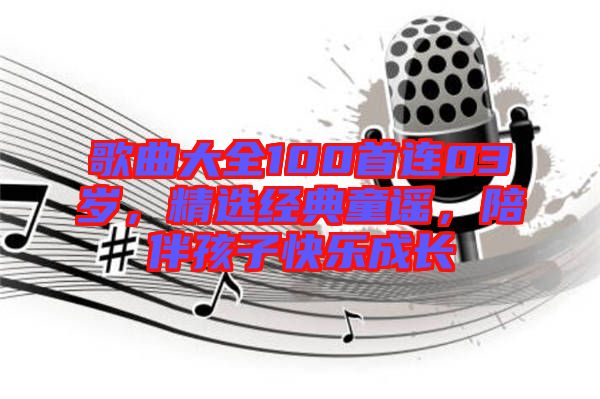 歌曲大全100首連03歲，精選經(jīng)典童謠，陪伴孩子快樂成長