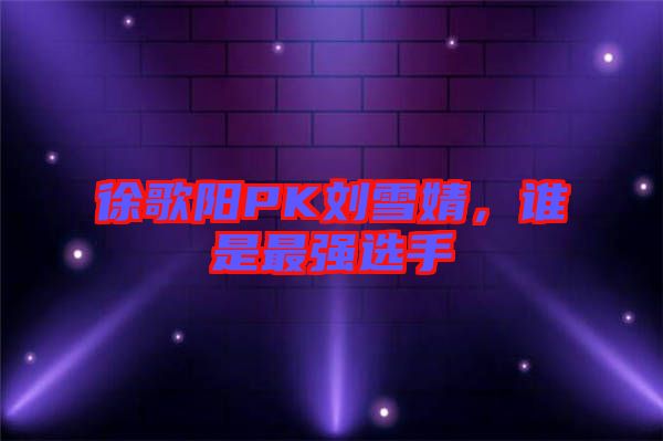 徐歌陽(yáng)PK劉雪婧，誰(shuí)是最強(qiáng)選手