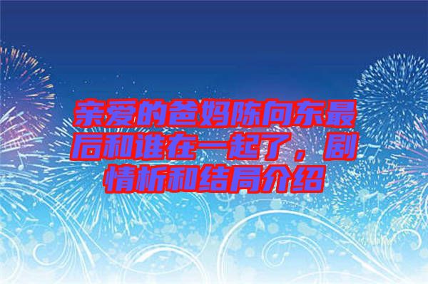 親愛的爸媽陳向東最后和誰在一起了，劇情析和結(jié)局介紹