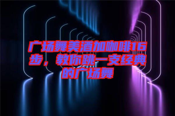 廣場舞美酒加咖啡16步，教你跳一支經(jīng)典的廣場舞