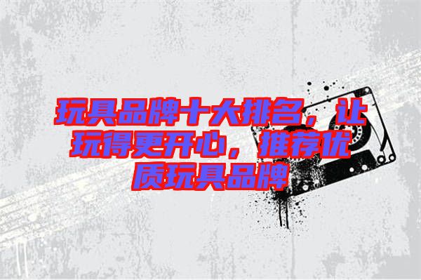 玩具品牌十大排名，讓玩得更開心，推薦優(yōu)質(zhì)玩具品牌