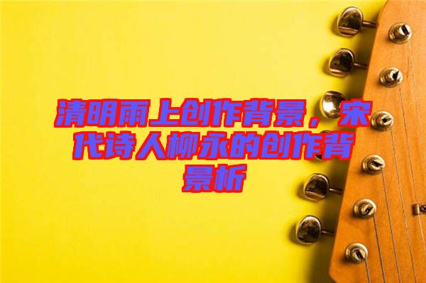 清明雨上創(chuàng)作背景，宋代詩(shī)人柳永的創(chuàng)作背景析