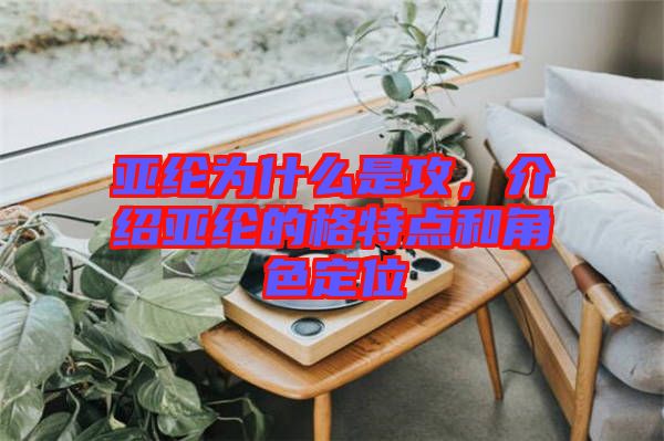 亞綸為什么是攻，介紹亞綸的格特點和角色定位