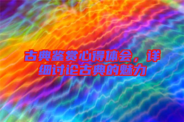古典鑒賞心得體會，詳細討論古典的魅力