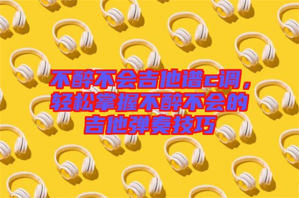 不醉不會吉他譜c調，輕松掌握不醉不會的吉他彈奏技巧