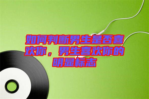 如何判斷男生是否喜歡你，男生喜歡你的明顯標(biāo)志