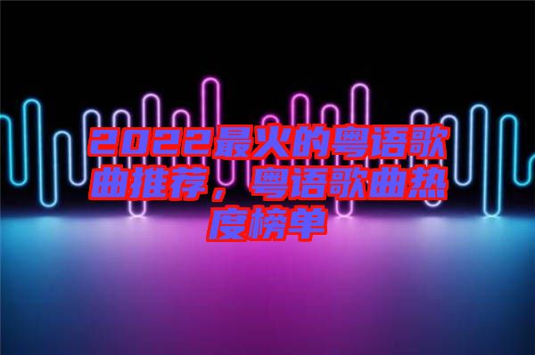 2022最火的粵語(yǔ)歌曲推薦，粵語(yǔ)歌曲熱度榜單
