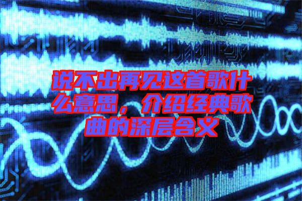 說不出再見這首歌什么意思，介紹經(jīng)典歌曲的深層含義