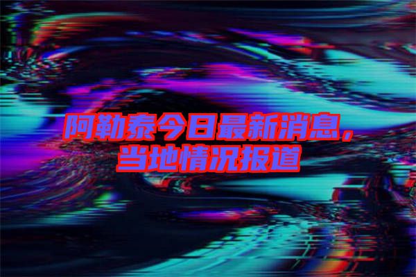 阿勒泰今日最新消息，當?shù)厍闆r報道