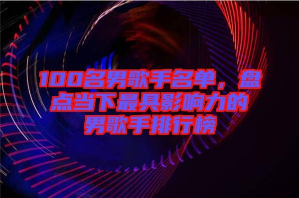 100名男歌手名單，盤點當(dāng)下最具影響力的男歌手排行榜