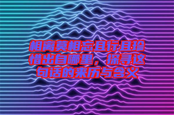 相離莫相忘且行且珍惜出自哪里，探尋這句話的來歷與含義