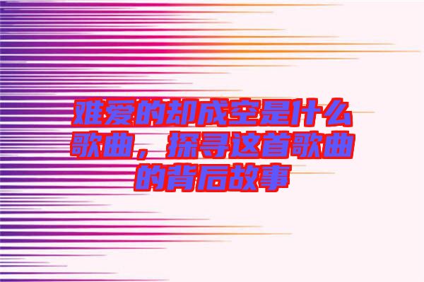 難愛的卻成空是什么歌曲，探尋這首歌曲的背后故事