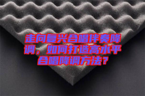 走向復(fù)興合唱伴奏降調(diào)，如何打造高水平合唱降調(diào)方法？