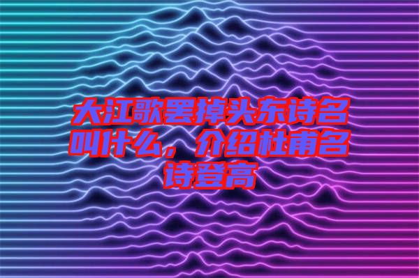 大江歌罷掉頭東詩名叫什么，介紹杜甫名詩登高
