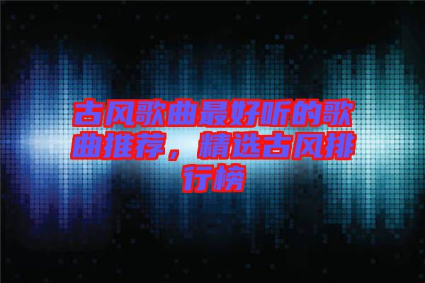 古風(fēng)歌曲最好聽的歌曲推薦，精選古風(fēng)排行榜