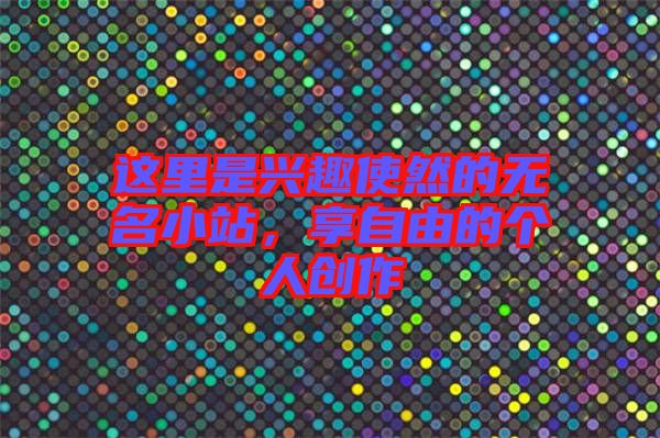 這里是興趣使然的無(wú)名小站，享自由的個(gè)人創(chuàng)作
