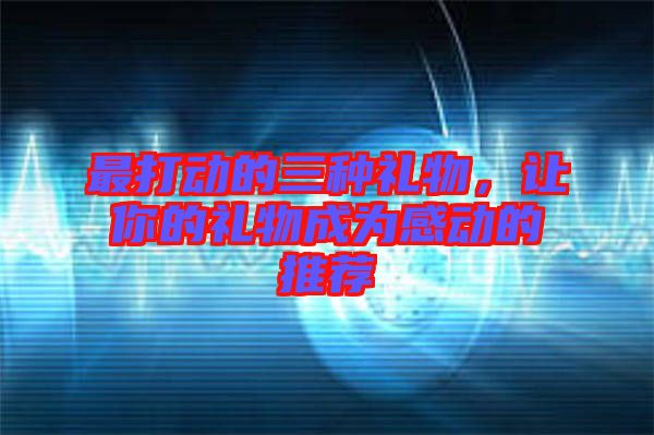 最打動(dòng)的三種禮物，讓你的禮物成為感動(dòng)的推薦