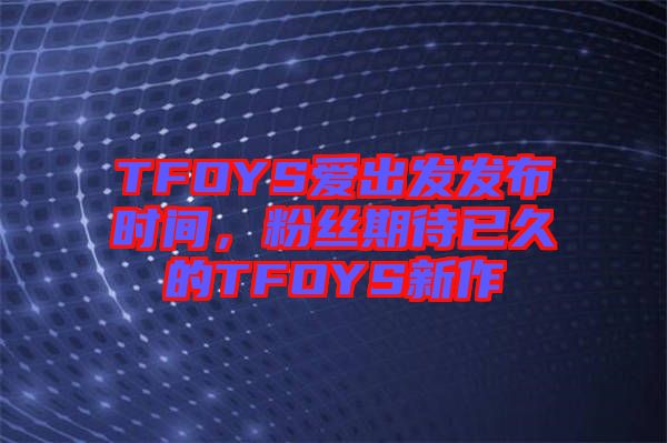 TFOYS愛(ài)出發(fā)發(fā)布時(shí)間，粉絲期待已久的TFOYS新作