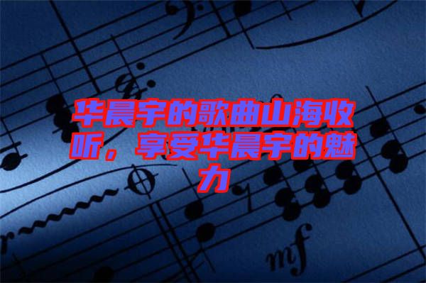 華晨宇的歌曲山海收聽，享受華晨宇的魅力
