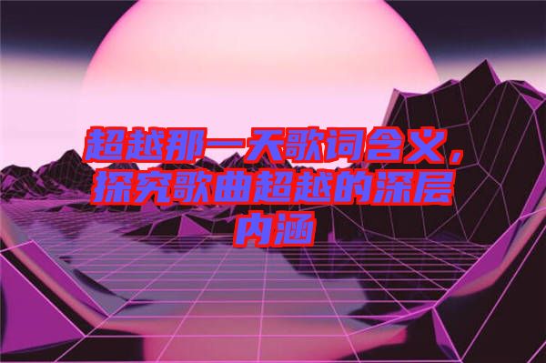 超越那一天歌詞含義，探究歌曲超越的深層內(nèi)涵