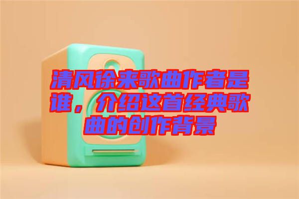 清風徐來歌曲作者是誰，介紹這首經典歌曲的創(chuàng)作背景