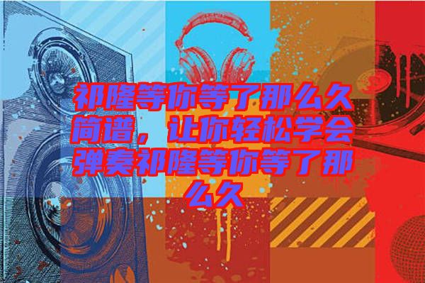 祁隆等你等了那么久簡(jiǎn)譜，讓你輕松學(xué)會(huì)彈奏祁隆等你等了那么久