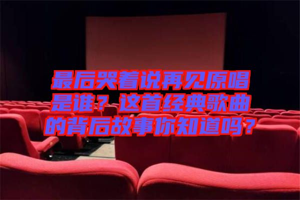 最后哭著說再見原唱是誰？這首經(jīng)典歌曲的背后故事你知道嗎？