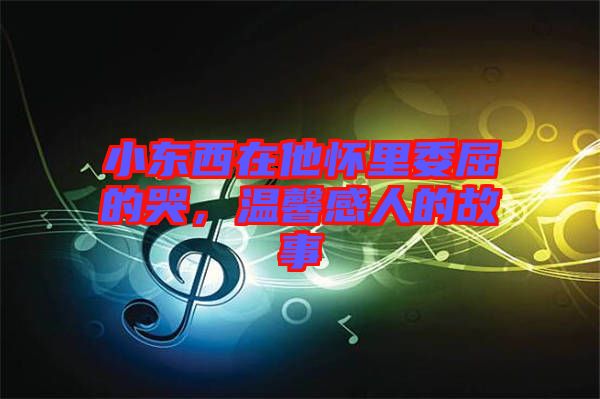 小東西在他懷里委屈的哭，溫馨感人的故事