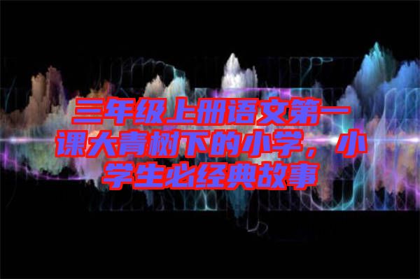 三年級(jí)上冊(cè)語文第一課大青樹下的小學(xué)，小學(xué)生必經(jīng)典故事
