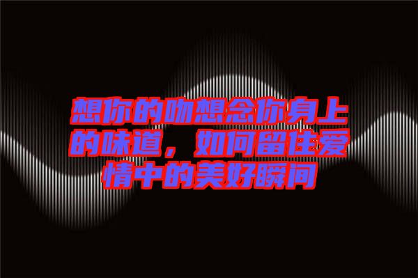 想你的吻想念你身上的味道，如何留住愛情中的美好瞬間
