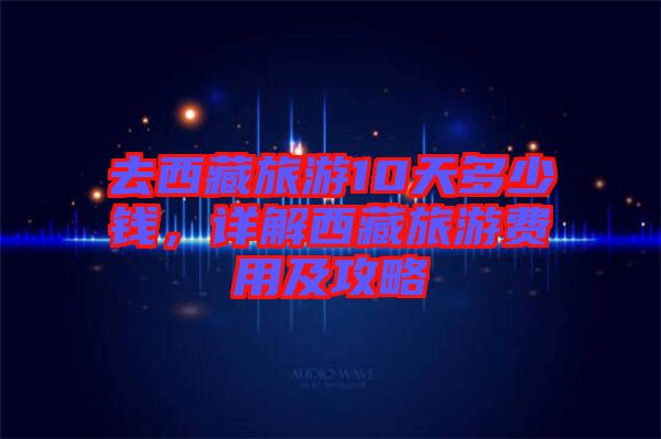 去西藏旅游10天多少錢，詳解西藏旅游費(fèi)用及攻略