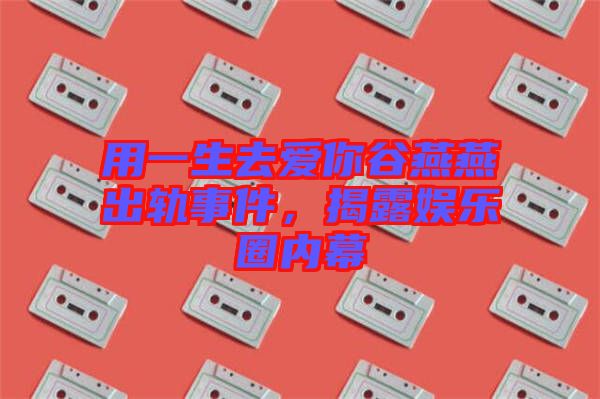 用一生去愛你谷燕燕出軌事件，揭露娛樂圈內(nèi)幕
