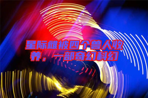 星際雌被四個獸人收養(yǎng)，一部奇幻科幻