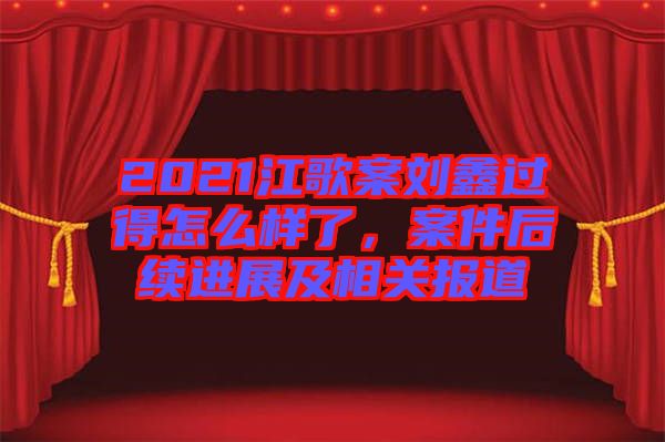 2021江歌案劉鑫過(guò)得怎么樣了，案件后續(xù)進(jìn)展及相關(guān)報(bào)道