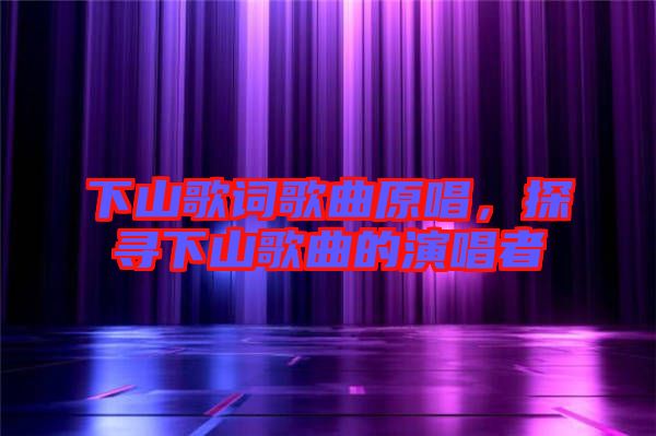 下山歌詞歌曲原唱，探尋下山歌曲的演唱者