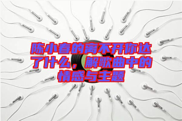 陳小春的離不開你達(dá)了什么，解歌曲中的情感與主題