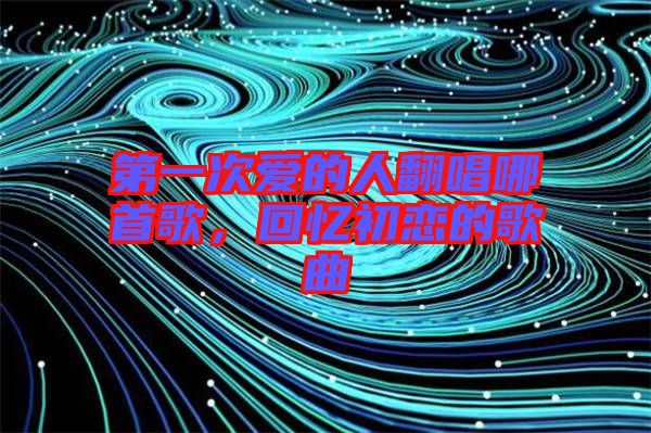 第一次愛(ài)的人翻唱哪首歌，回憶初戀的歌曲