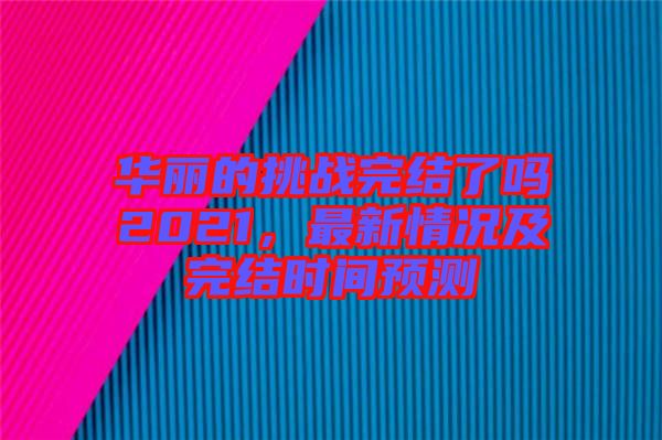 華麗的挑戰(zhàn)完結了嗎2021，最新情況及完結時間預測