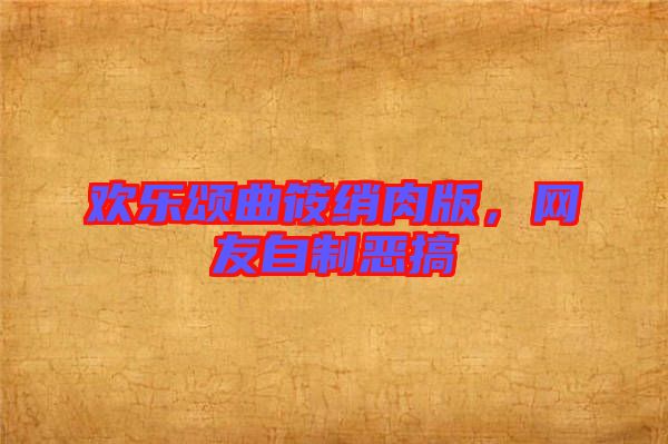 歡樂頌曲筱綃肉版，網(wǎng)友自制惡搞