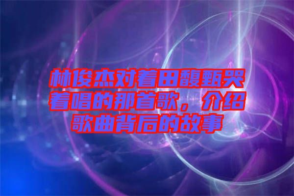 林俊杰對著田馥甄哭著唱的那首歌，介紹歌曲背后的故事