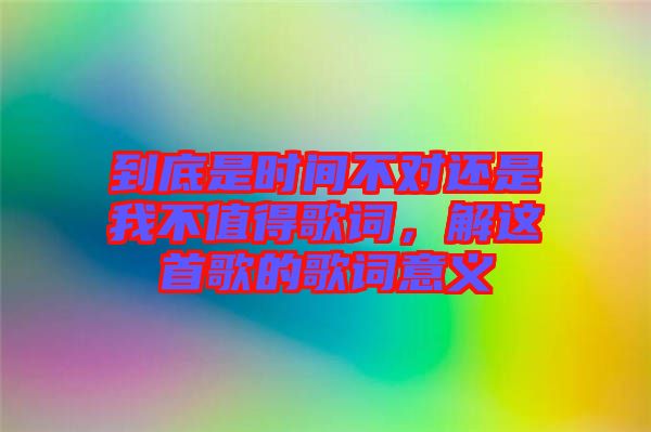 到底是時(shí)間不對還是我不值得歌詞，解這首歌的歌詞意義