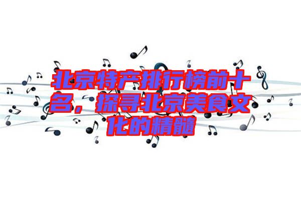 北京特產(chǎn)排行榜前十名，探尋北京美食文化的精髓