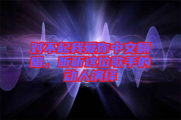對不起我愛你中文翻唱，聽聽這位歌手的動人演繹