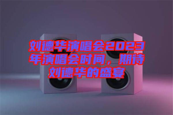 劉德華演唱會(huì)2023年演唱會(huì)時(shí)間，期待劉德華的盛宴