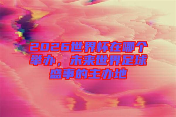 2026世界杯在哪個舉辦，未來世界足球盛事的主辦地