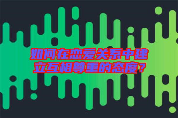 如何在戀愛關系中建立互相尊重的態(tài)度？