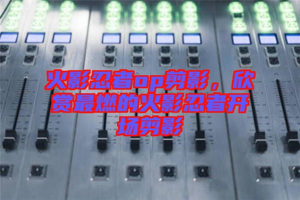 火影忍者op剪影，欣賞最燃的火影忍者開(kāi)場(chǎng)剪影
