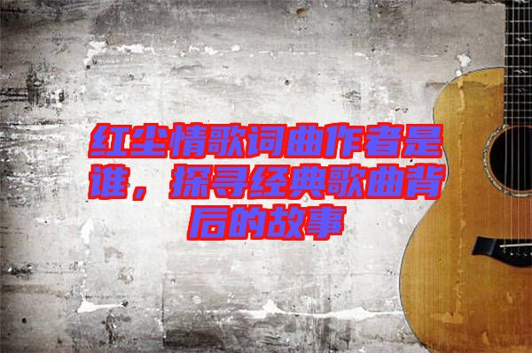 紅塵情歌詞曲作者是誰，探尋經(jīng)典歌曲背后的故事